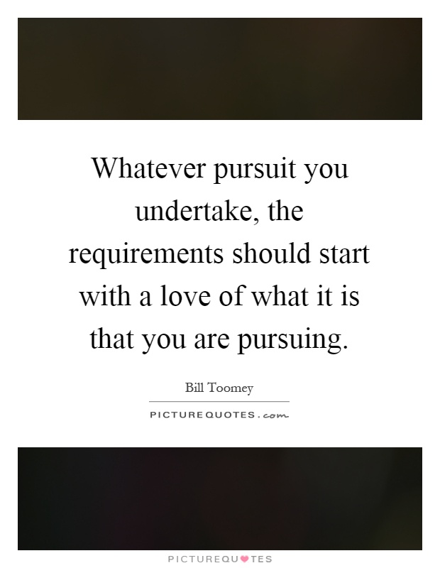 Whatever pursuit you undertake, the requirements should start with a love of what it is that you are pursuing Picture Quote #1