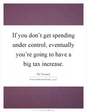 If you don’t get spending under control, eventually you’re going to have a big tax increase Picture Quote #1