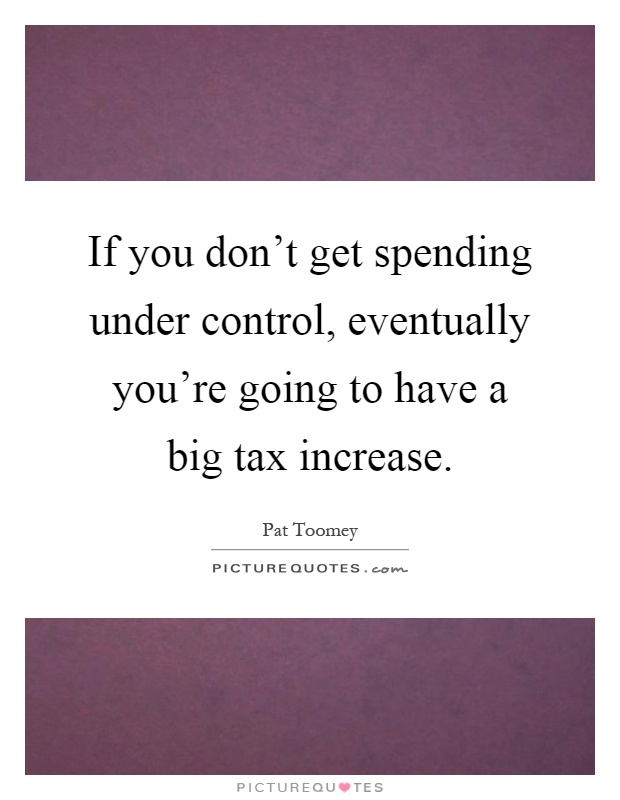 If you don't get spending under control, eventually you're going to have a big tax increase Picture Quote #1