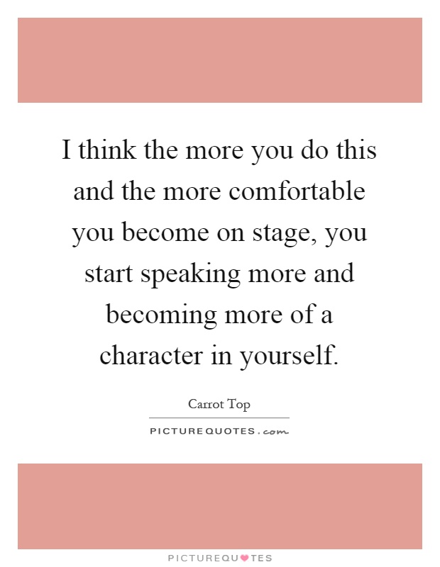 I think the more you do this and the more comfortable you become on stage, you start speaking more and becoming more of a character in yourself Picture Quote #1