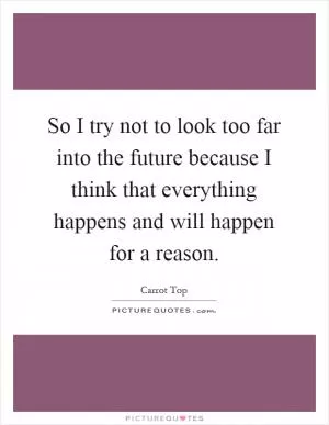 So I try not to look too far into the future because I think that everything happens and will happen for a reason Picture Quote #1
