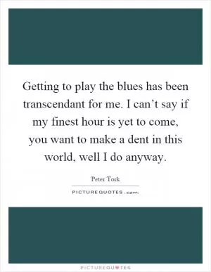 Getting to play the blues has been transcendant for me. I can’t say if my finest hour is yet to come, you want to make a dent in this world, well I do anyway Picture Quote #1