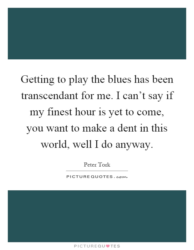 Getting to play the blues has been transcendant for me. I can't say if my finest hour is yet to come, you want to make a dent in this world, well I do anyway Picture Quote #1