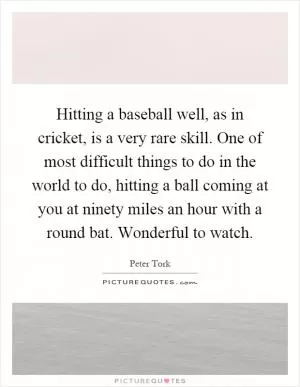 Hitting a baseball well, as in cricket, is a very rare skill. One of most difficult things to do in the world to do, hitting a ball coming at you at ninety miles an hour with a round bat. Wonderful to watch Picture Quote #1