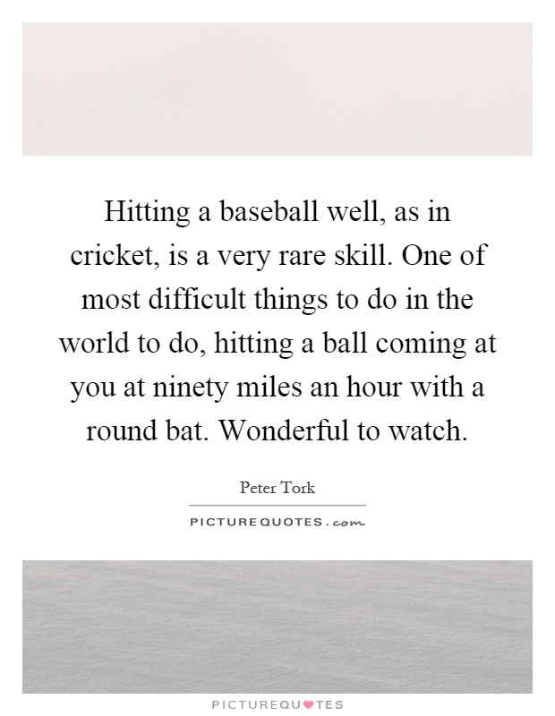 Hitting a baseball well, as in cricket, is a very rare skill. One of most difficult things to do in the world to do, hitting a ball coming at you at ninety miles an hour with a round bat. Wonderful to watch Picture Quote #1