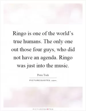 Ringo is one of the world’s true humans. The only one out those four guys, who did not have an agenda. Ringo was just into the music Picture Quote #1