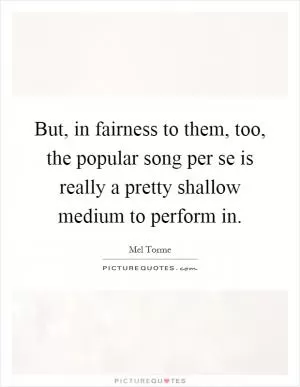 But, in fairness to them, too, the popular song per se is really a pretty shallow medium to perform in Picture Quote #1