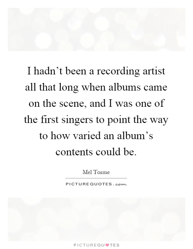 I hadn't been a recording artist all that long when albums came on the scene, and I was one of the first singers to point the way to how varied an album's contents could be Picture Quote #1