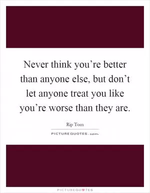 Never think you’re better than anyone else, but don’t let anyone treat you like you’re worse than they are Picture Quote #1