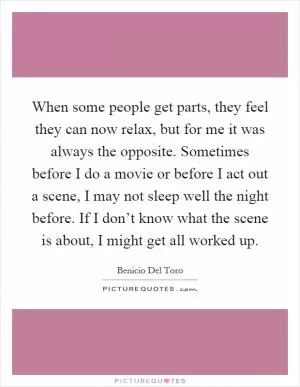 When some people get parts, they feel they can now relax, but for me it was always the opposite. Sometimes before I do a movie or before I act out a scene, I may not sleep well the night before. If I don’t know what the scene is about, I might get all worked up Picture Quote #1