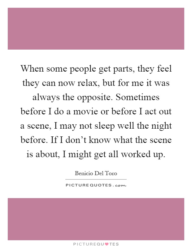 When some people get parts, they feel they can now relax, but for me it was always the opposite. Sometimes before I do a movie or before I act out a scene, I may not sleep well the night before. If I don't know what the scene is about, I might get all worked up Picture Quote #1