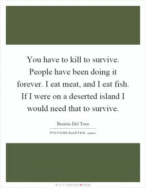 You have to kill to survive. People have been doing it forever. I eat meat, and I eat fish. If I were on a deserted island I would need that to survive Picture Quote #1