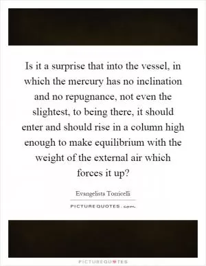 Is it a surprise that into the vessel, in which the mercury has no inclination and no repugnance, not even the slightest, to being there, it should enter and should rise in a column high enough to make equilibrium with the weight of the external air which forces it up? Picture Quote #1