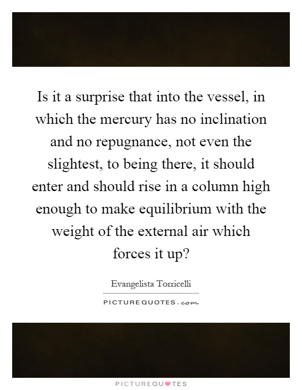 Is it a surprise that into the vessel, in which the mercury has no inclination and no repugnance, not even the slightest, to being there, it should enter and should rise in a column high enough to make equilibrium with the weight of the external air which forces it up? Picture Quote #1