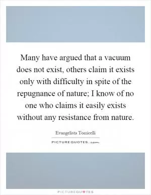 Many have argued that a vacuum does not exist, others claim it exists only with difficulty in spite of the repugnance of nature; I know of no one who claims it easily exists without any resistance from nature Picture Quote #1