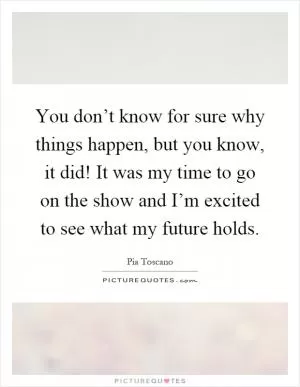 You don’t know for sure why things happen, but you know, it did! It was my time to go on the show and I’m excited to see what my future holds Picture Quote #1