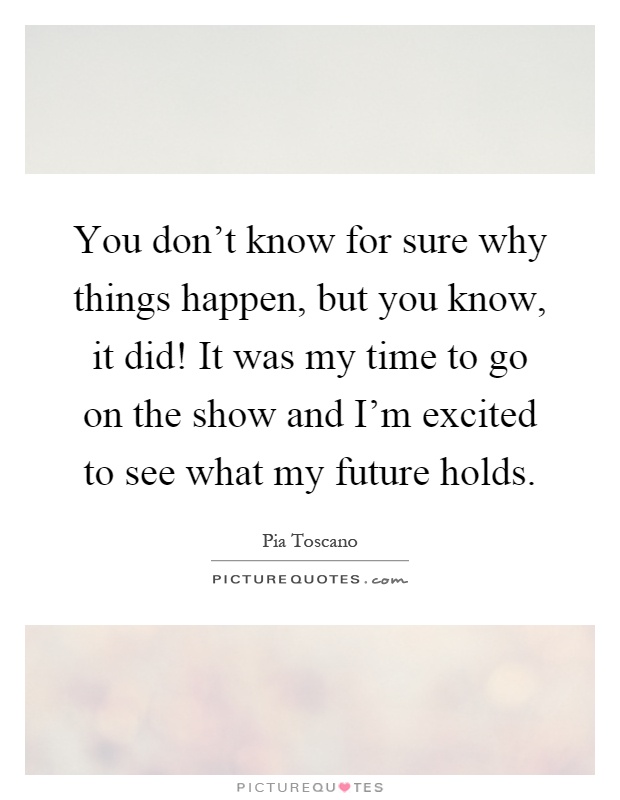 You don't know for sure why things happen, but you know, it did! It was my time to go on the show and I'm excited to see what my future holds Picture Quote #1