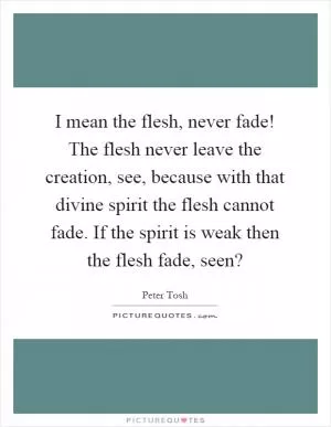 I mean the flesh, never fade! The flesh never leave the creation, see, because with that divine spirit the flesh cannot fade. If the spirit is weak then the flesh fade, seen? Picture Quote #1
