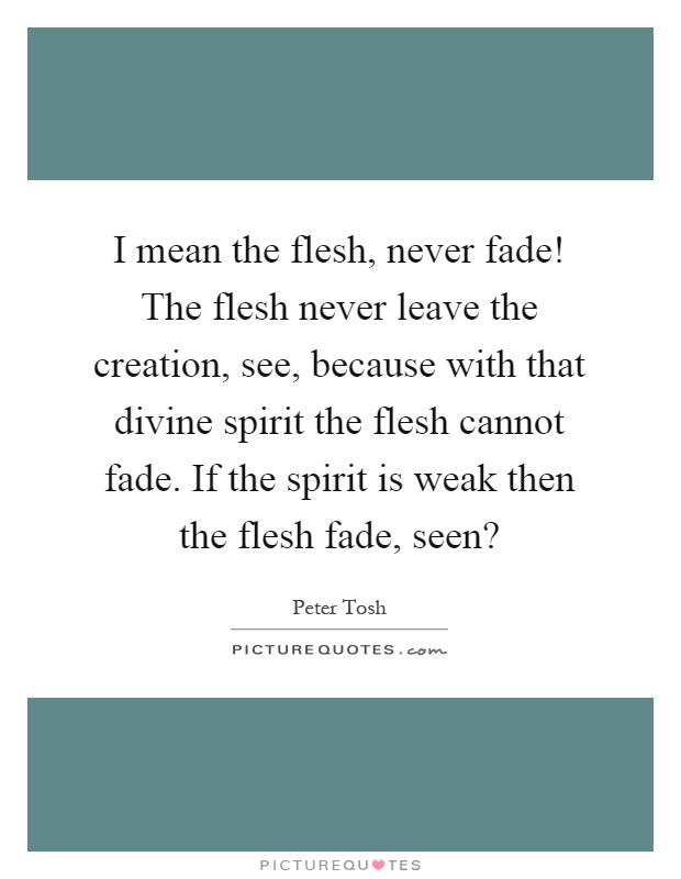 I mean the flesh, never fade! The flesh never leave the creation, see, because with that divine spirit the flesh cannot fade. If the spirit is weak then the flesh fade, seen? Picture Quote #1