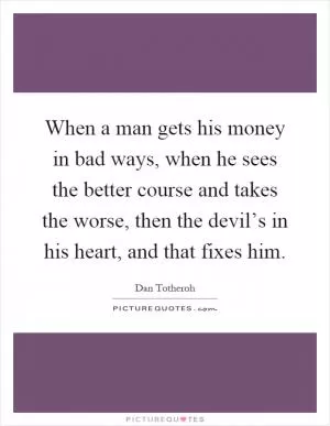 When a man gets his money in bad ways, when he sees the better course and takes the worse, then the devil’s in his heart, and that fixes him Picture Quote #1