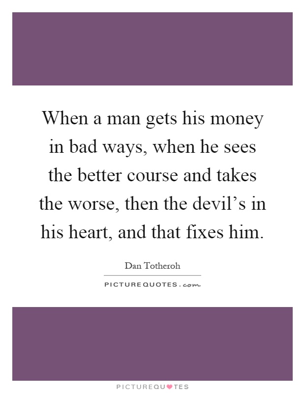 When a man gets his money in bad ways, when he sees the better course and takes the worse, then the devil's in his heart, and that fixes him Picture Quote #1