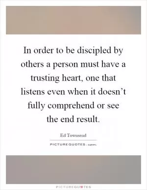 In order to be discipled by others a person must have a trusting heart, one that listens even when it doesn’t fully comprehend or see the end result Picture Quote #1