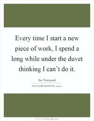 Every time I start a new piece of work, I spend a long while under the duvet thinking I can’t do it Picture Quote #1