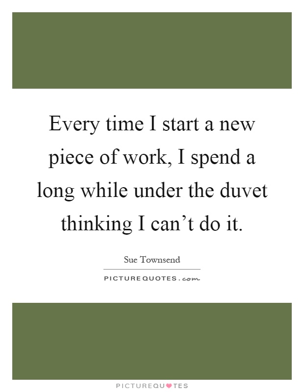 Every time I start a new piece of work, I spend a long while under the duvet thinking I can't do it Picture Quote #1