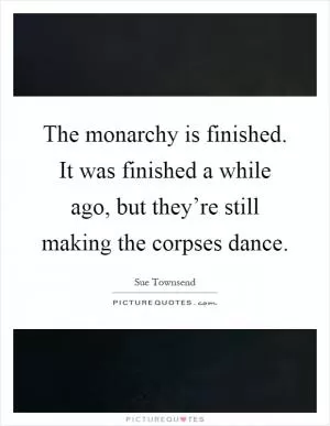 The monarchy is finished. It was finished a while ago, but they’re still making the corpses dance Picture Quote #1