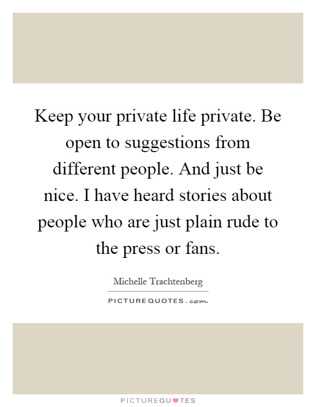 Keep your private life private. Be open to suggestions from different people. And just be nice. I have heard stories about people who are just plain rude to the press or fans Picture Quote #1