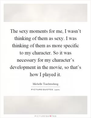 The sexy moments for me, I wasn’t thinking of them as sexy. I was thinking of them as more specific to my character. So it was necessary for my character’s development in the movie, so that’s how I played it Picture Quote #1