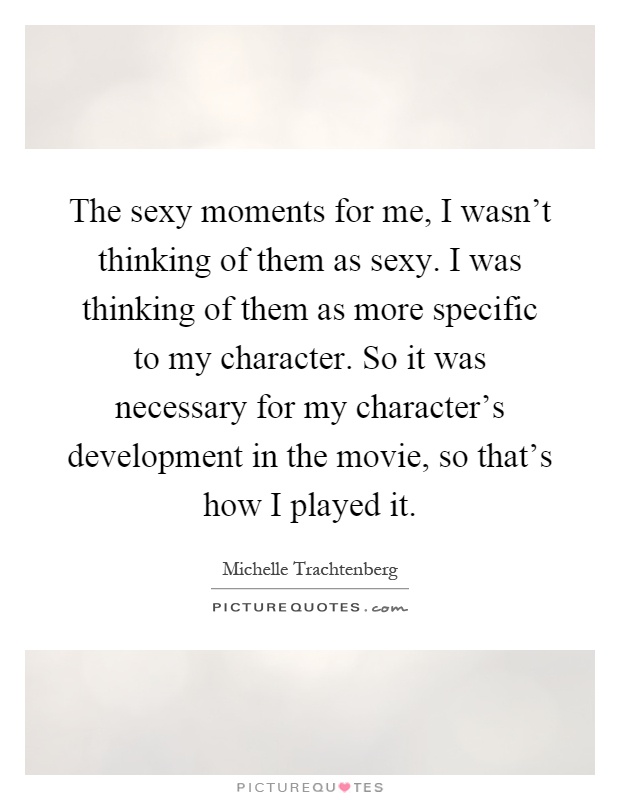 The sexy moments for me, I wasn't thinking of them as sexy. I was thinking of them as more specific to my character. So it was necessary for my character's development in the movie, so that's how I played it Picture Quote #1