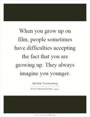 When you grow up on film, people sometimes have difficulties accepting the fact that you are growing up. They always imagine you younger Picture Quote #1