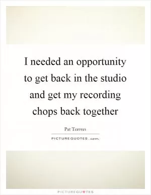 I needed an opportunity to get back in the studio and get my recording chops back together Picture Quote #1