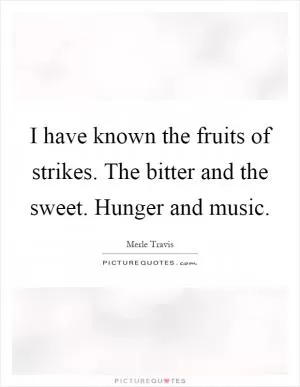 I have known the fruits of strikes. The bitter and the sweet. Hunger and music Picture Quote #1