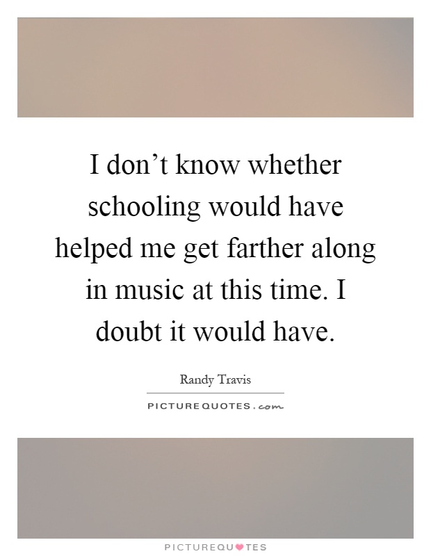 I don't know whether schooling would have helped me get farther along in music at this time. I doubt it would have Picture Quote #1