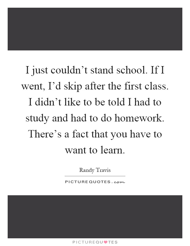 I just couldn't stand school. If I went, I'd skip after the first class. I didn't like to be told I had to study and had to do homework. There's a fact that you have to want to learn Picture Quote #1
