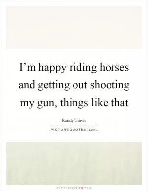 I’m happy riding horses and getting out shooting my gun, things like that Picture Quote #1