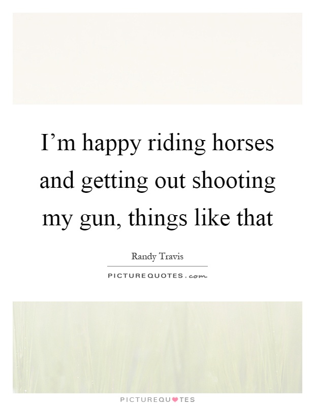 I'm happy riding horses and getting out shooting my gun, things like that Picture Quote #1