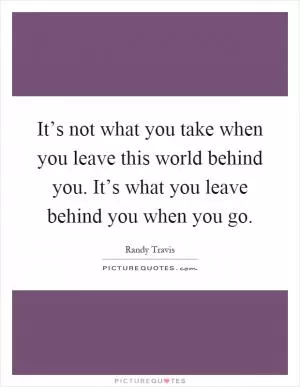 It’s not what you take when you leave this world behind you. It’s what you leave behind you when you go Picture Quote #1