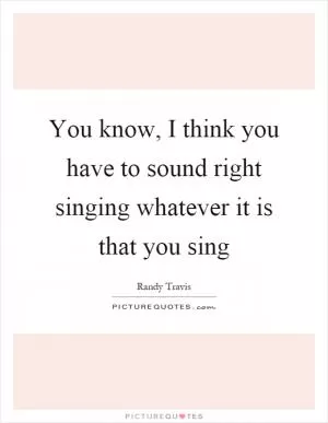 You know, I think you have to sound right singing whatever it is that you sing Picture Quote #1