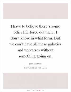 I have to believe there’s some other life force out there. I don’t know in what form. But we can’t have all these galaxies and universes without something going on Picture Quote #1
