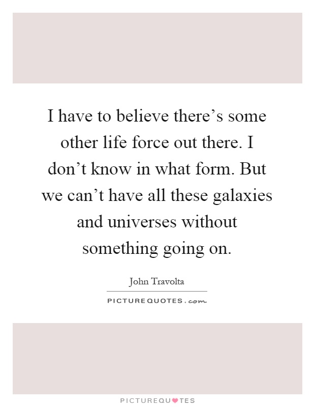 I have to believe there's some other life force out there. I don't know in what form. But we can't have all these galaxies and universes without something going on Picture Quote #1