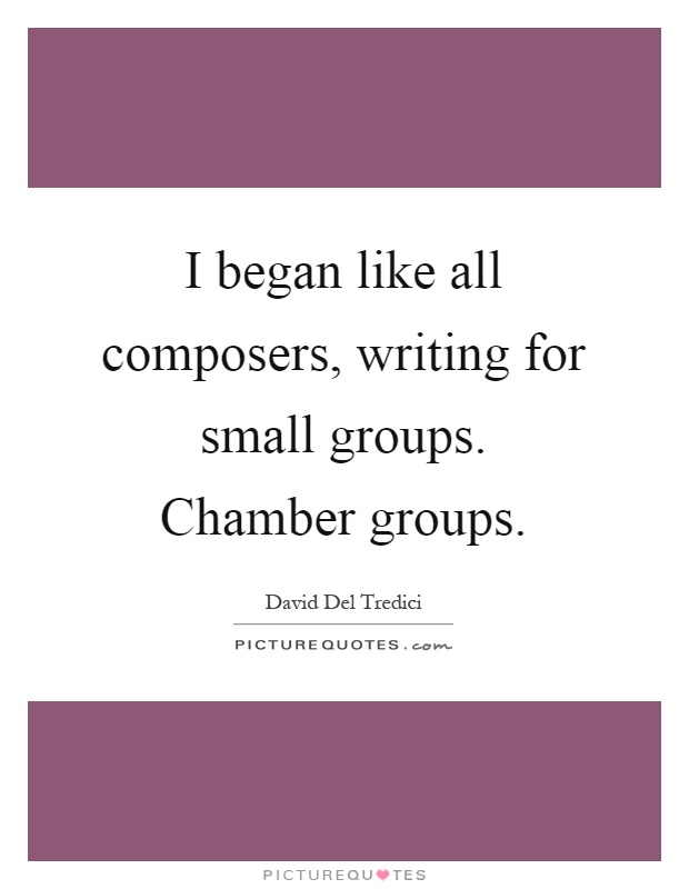 I began like all composers, writing for small groups. Chamber groups Picture Quote #1