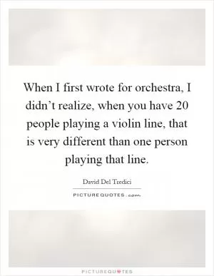 When I first wrote for orchestra, I didn’t realize, when you have 20 people playing a violin line, that is very different than one person playing that line Picture Quote #1