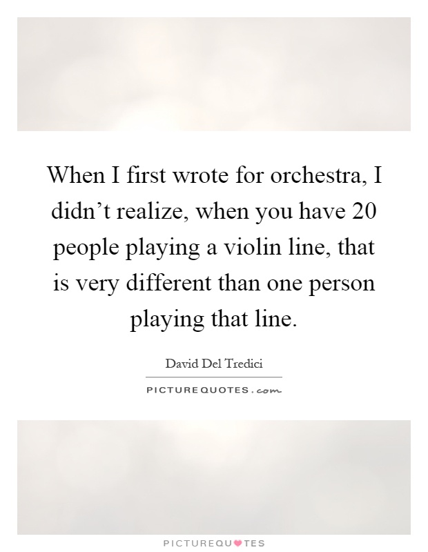 When I first wrote for orchestra, I didn't realize, when you have 20 people playing a violin line, that is very different than one person playing that line Picture Quote #1