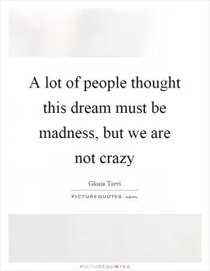 A lot of people thought this dream must be madness, but we are not crazy Picture Quote #1