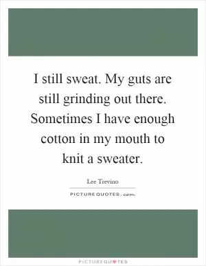 I still sweat. My guts are still grinding out there. Sometimes I have enough cotton in my mouth to knit a sweater Picture Quote #1