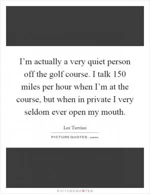 I’m actually a very quiet person off the golf course. I talk 150 miles per hour when I’m at the course, but when in private I very seldom ever open my mouth Picture Quote #1