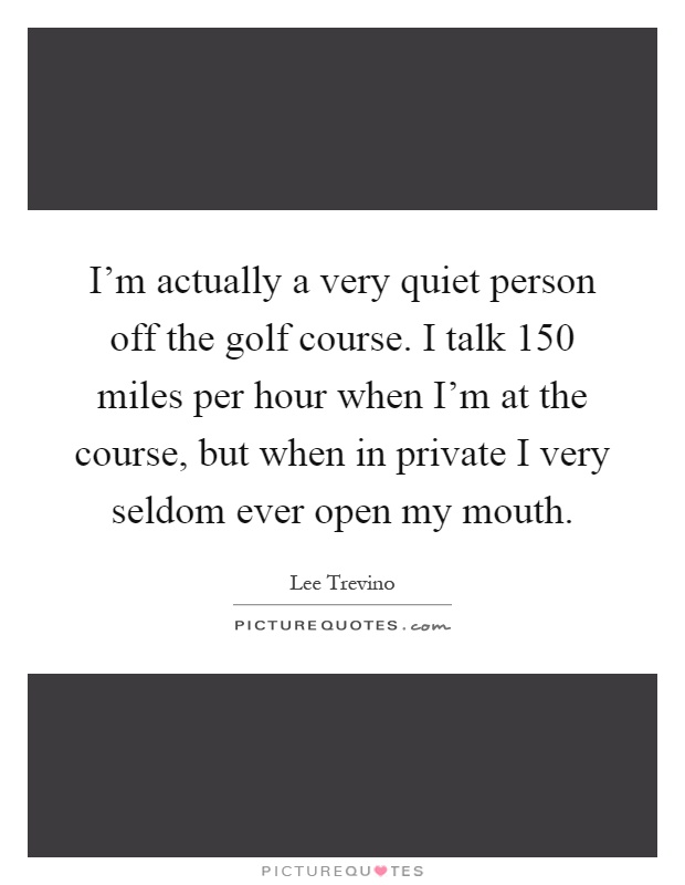 I'm actually a very quiet person off the golf course. I talk 150 miles per hour when I'm at the course, but when in private I very seldom ever open my mouth Picture Quote #1